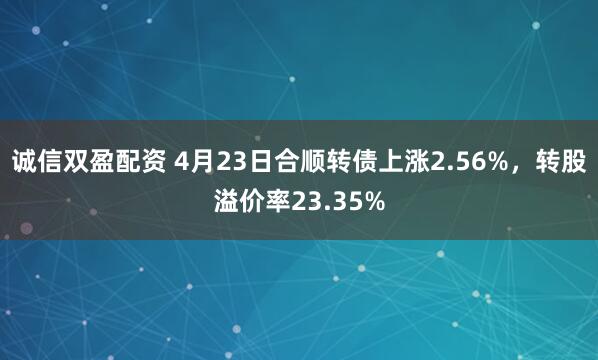 诚信双盈配资 4月23日合顺转债上涨2.56%，转股溢价率23.35%