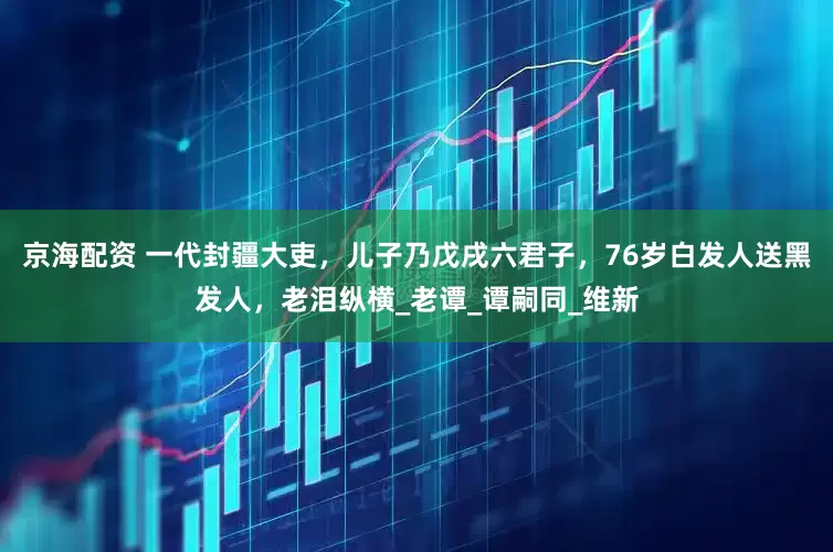 京海配资 一代封疆大吏，儿子乃戊戌六君子，76岁白发人送黑发人，老泪纵横_老谭_谭嗣同_维新
