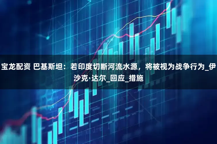 宝龙配资 巴基斯坦：若印度切断河流水源，将被视为战争行为_伊沙克·达尔_回应_措施