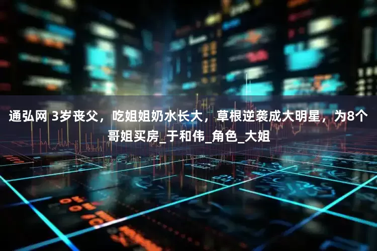 通弘网 3岁丧父，吃姐姐奶水长大，草根逆袭成大明星，为8个哥姐买房_于和伟_角色_大姐
