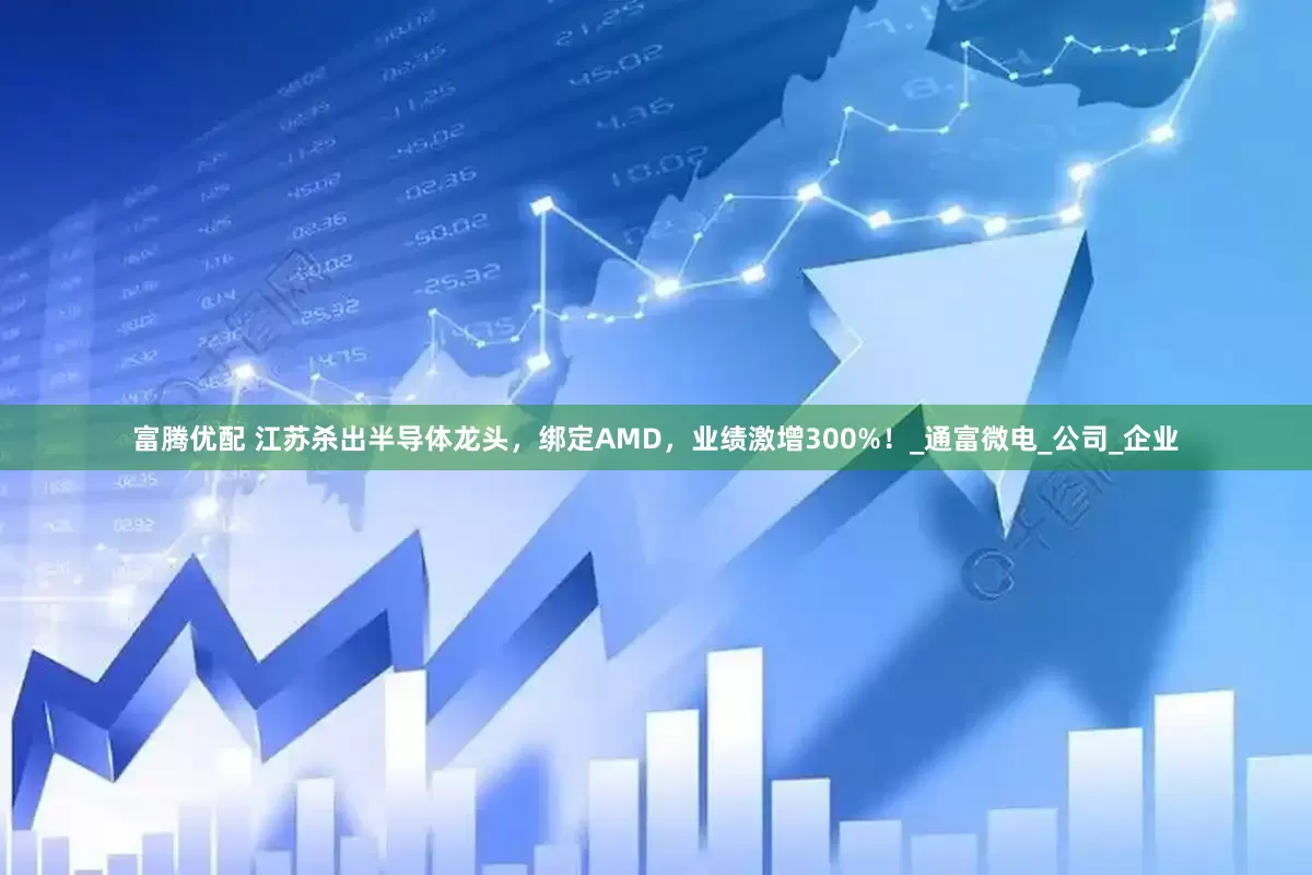 富腾优配 江苏杀出半导体龙头，绑定AMD，业绩激增300%！_通富微电_公司_企业