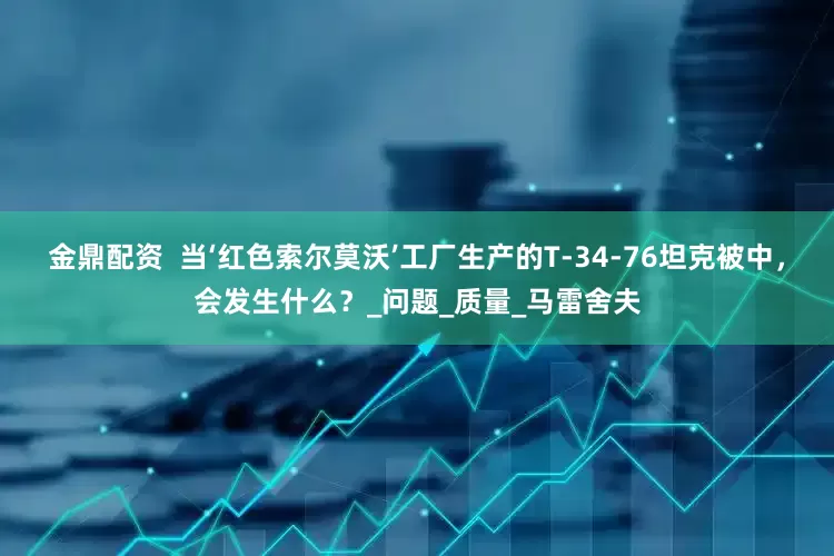 金鼎配资  当‘红色索尔莫沃’工厂生产的T-34-76坦克被中，会发生什么？_问题_质量_马雷舍夫