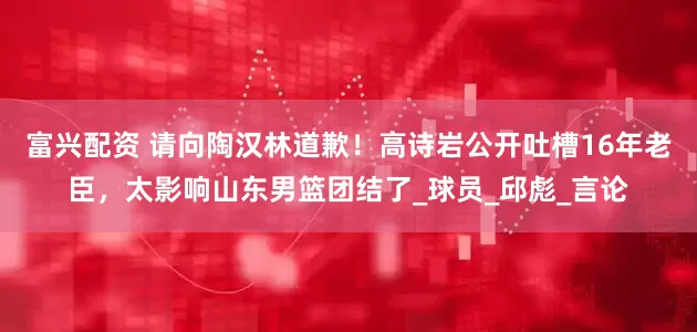 富兴配资 请向陶汉林道歉！高诗岩公开吐槽16年老臣，太影响山东男篮团结了_球员_邱彪_言论