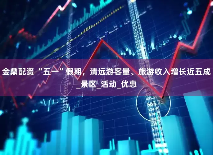 金鼎配资 “五一”假期，清远游客量、旅游收入增长近五成_景区_活动_优惠