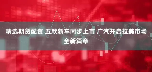 精选期货配资 五款新车同步上市 广汽开启拉美市场全新篇章