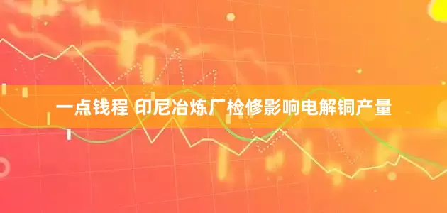 一点钱程 印尼冶炼厂检修影响电解铜产量