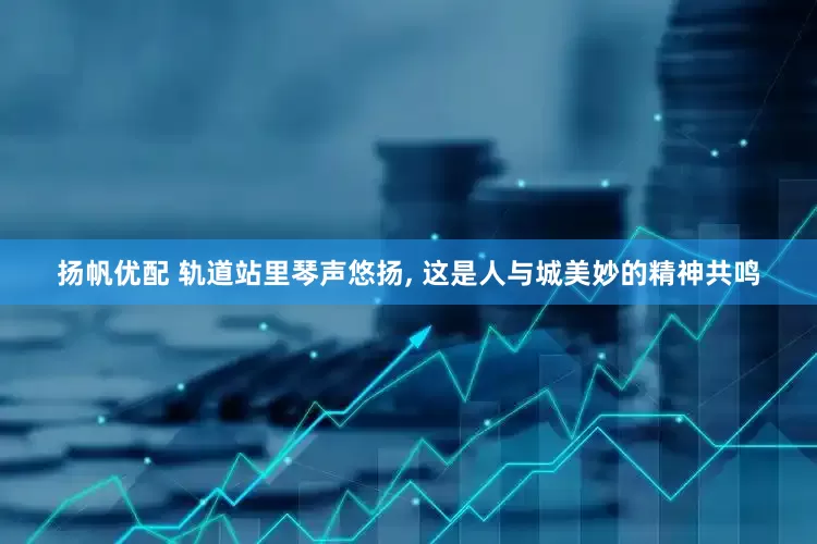 扬帆优配 轨道站里琴声悠扬, 这是人与城美妙的精神共鸣