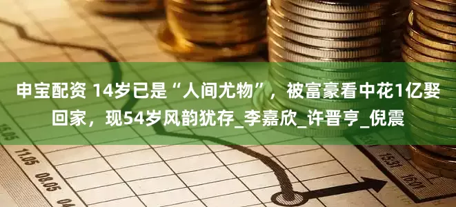 申宝配资 14岁已是“人间尤物”，被富豪看中花1亿娶回家，现54岁风韵犹存_李嘉欣_许晋亨_倪震