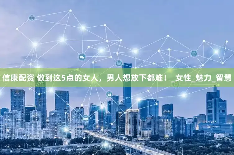 信康配资 做到这5点的女人，男人想放下都难！_女性_魅力_智慧