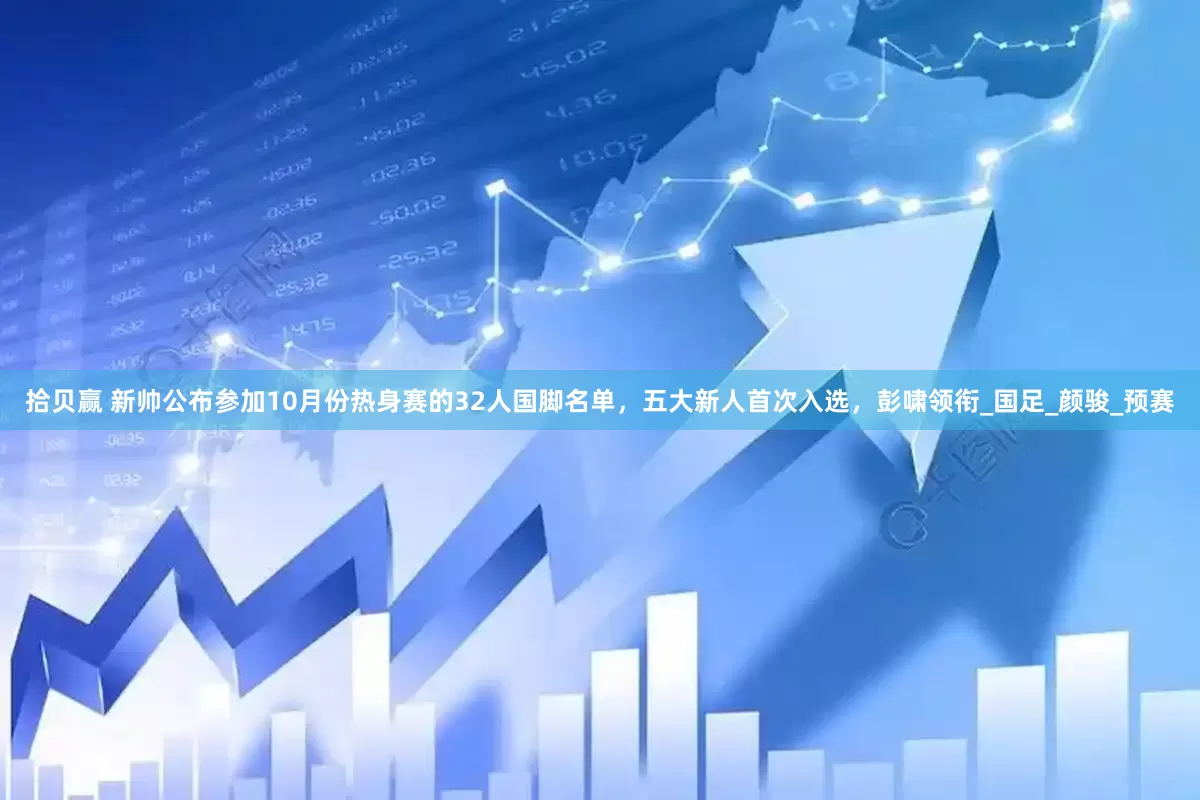 拾贝赢 新帅公布参加10月份热身赛的32人国脚名单，五大新人首次入选，彭啸领衔_国足_颜骏_预赛