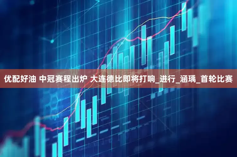 优配好油 中冠赛程出炉 大连德比即将打响_进行_涵瑀_首轮比赛