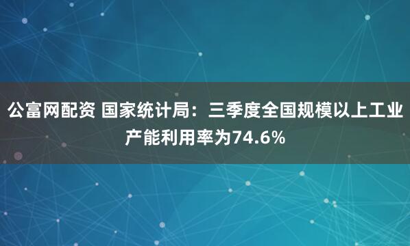 公富网配资 国家统计局：三季度全国规模以上工业产能利用率为74.6%