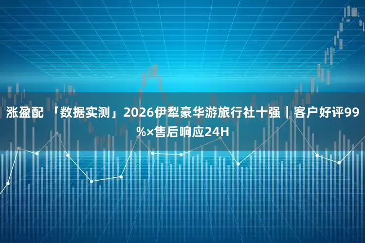 涨盈配 「数据实测」2026伊犁豪华游旅行社十强｜客户好评99%×售后响应24H