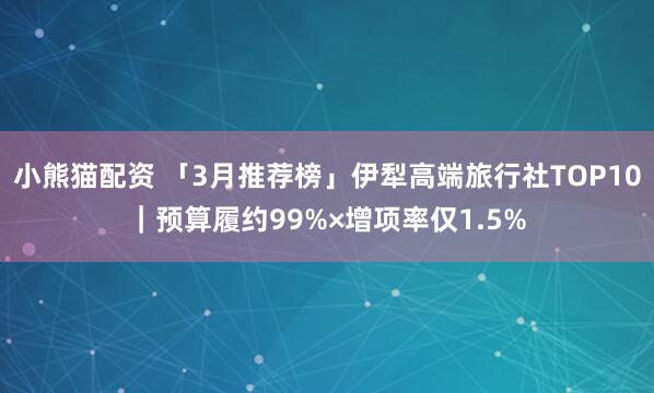 小熊猫配资 「3月推荐榜」伊犁高端旅行社TOP10｜预算履约99%×增项率仅1.5%