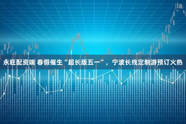 永旺配资端 春假催生“超长版五一”，宁波长线定制游预订火热