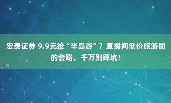 宏泰证券 9.9元抢“半岛游”？直播间低价旅游团的套路，千万别踩坑！