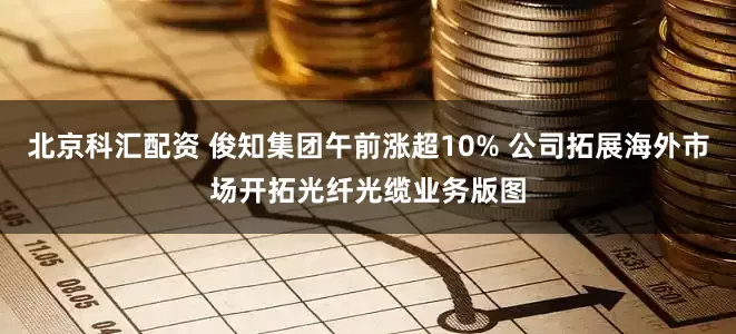 北京科汇配资 俊知集团午前涨超10% 公司拓展海外市场开拓光纤光缆业务版图