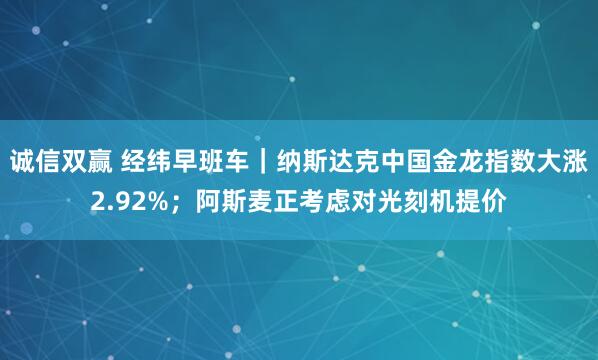 诚信双赢 经纬早班车｜纳斯达克中国金龙指数大涨2.92%；阿斯麦正考虑对光刻机提价