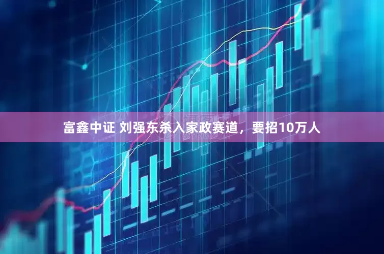 富鑫中证 刘强东杀入家政赛道，要招10万人